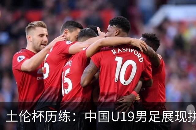 土伦杯历练：中国U19男足展现拼搏精神 迎战强敌彰显技术